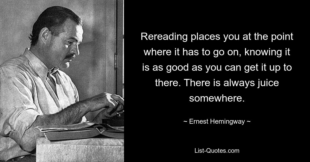 Rereading places you at the point where it has to go on, knowing it is as good as you can get it up to there. There is always juice somewhere. — © Ernest Hemingway