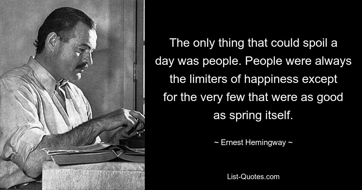 The only thing that could spoil a day was people. People were always the limiters of happiness except for the very few that were as good as spring itself. — © Ernest Hemingway