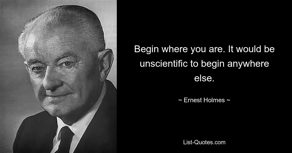 Begin where you are. It would be unscientific to begin anywhere else. — © Ernest Holmes