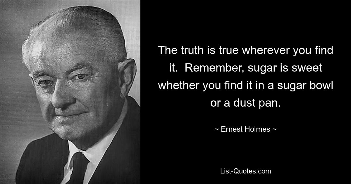 The truth is true wherever you find it.  Remember, sugar is sweet whether you find it in a sugar bowl or a dust pan. — © Ernest Holmes