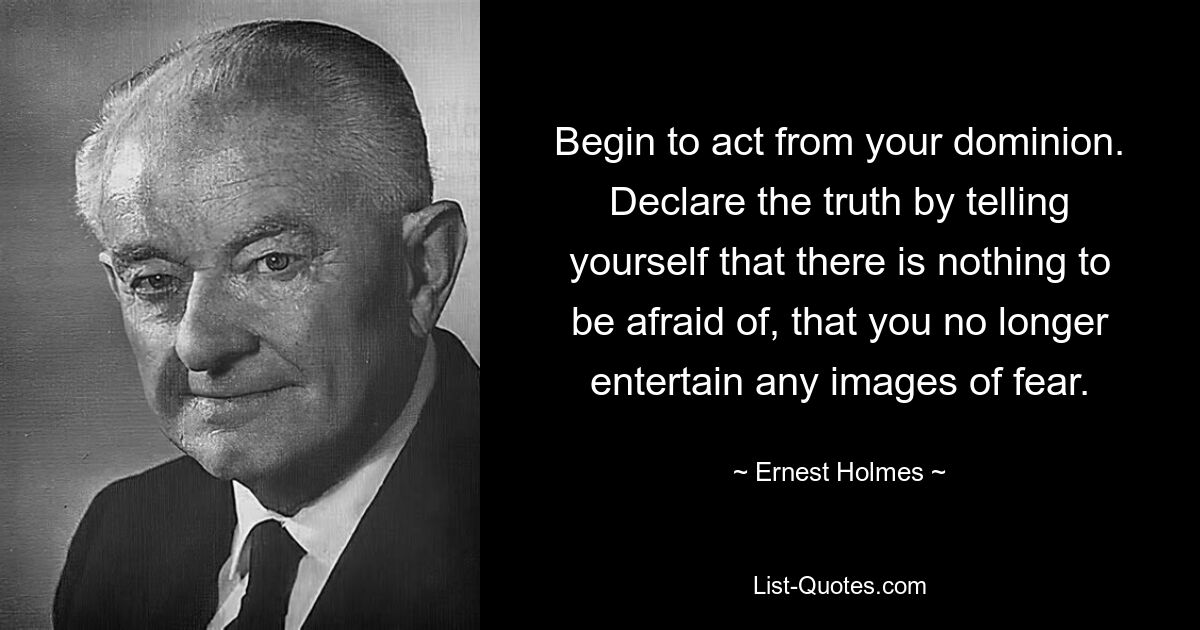 Begin to act from your dominion. Declare the truth by telling yourself that there is nothing to be afraid of, that you no longer entertain any images of fear. — © Ernest Holmes