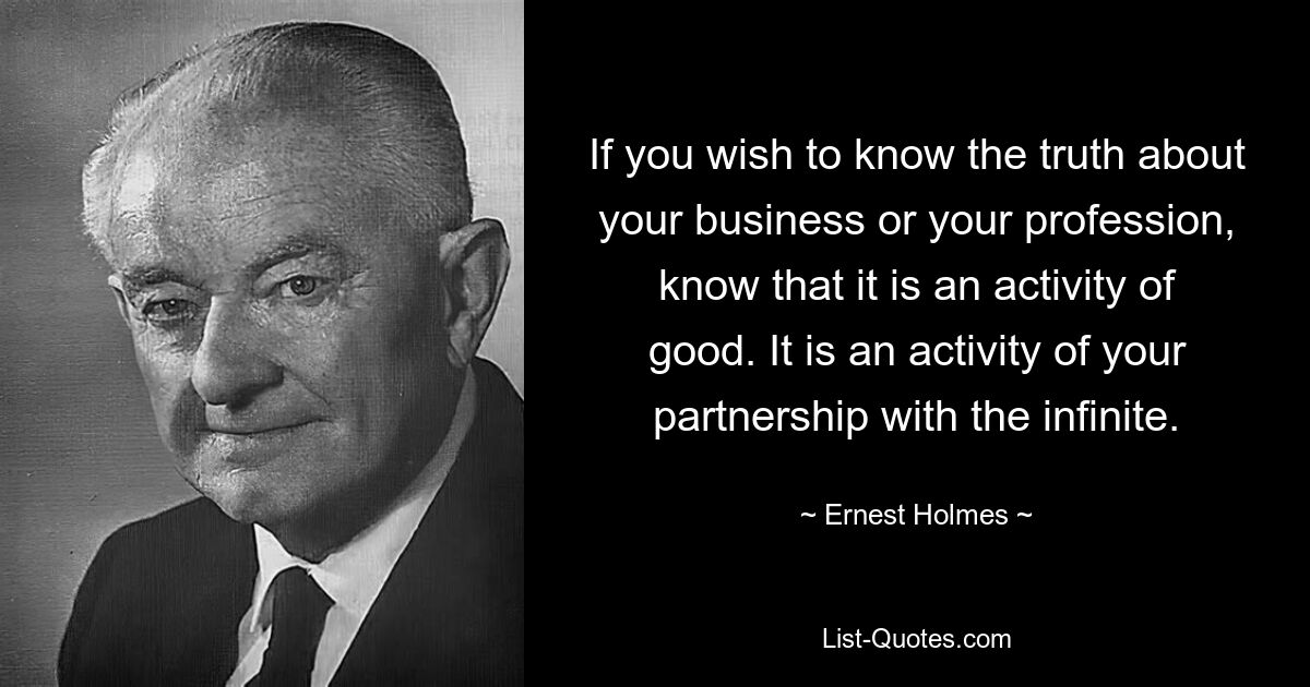 If you wish to know the truth about your business or your profession, know that it is an activity of good. It is an activity of your partnership with the infinite. — © Ernest Holmes