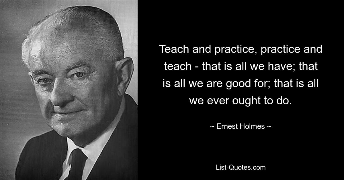 Teach and practice, practice and teach - that is all we have; that is all we are good for; that is all we ever ought to do. — © Ernest Holmes