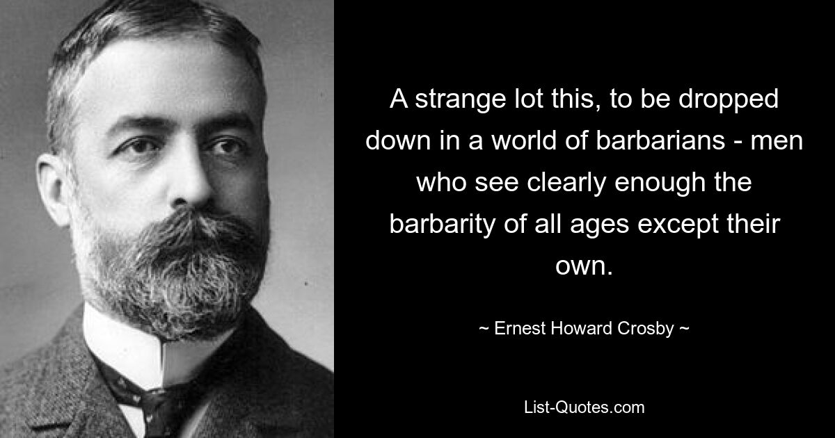 A strange lot this, to be dropped down in a world of barbarians - men who see clearly enough the barbarity of all ages except their own. — © Ernest Howard Crosby