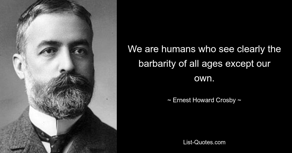 We are humans who see clearly the barbarity of all ages except our own. — © Ernest Howard Crosby