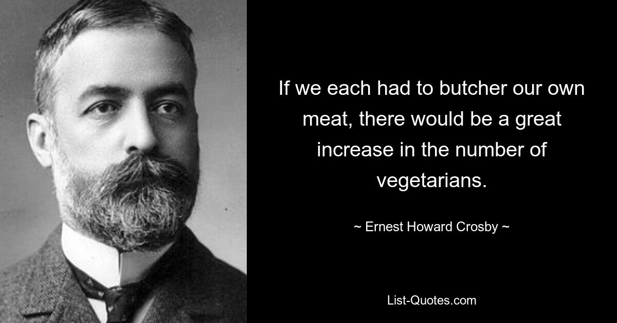 If we each had to butcher our own meat, there would be a great increase in the number of vegetarians. — © Ernest Howard Crosby