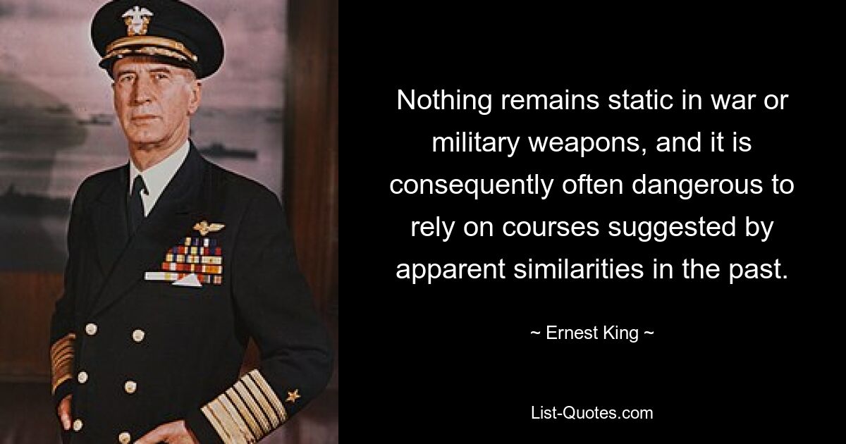 Nothing remains static in war or military weapons, and it is consequently often dangerous to rely on courses suggested by apparent similarities in the past. — © Ernest King