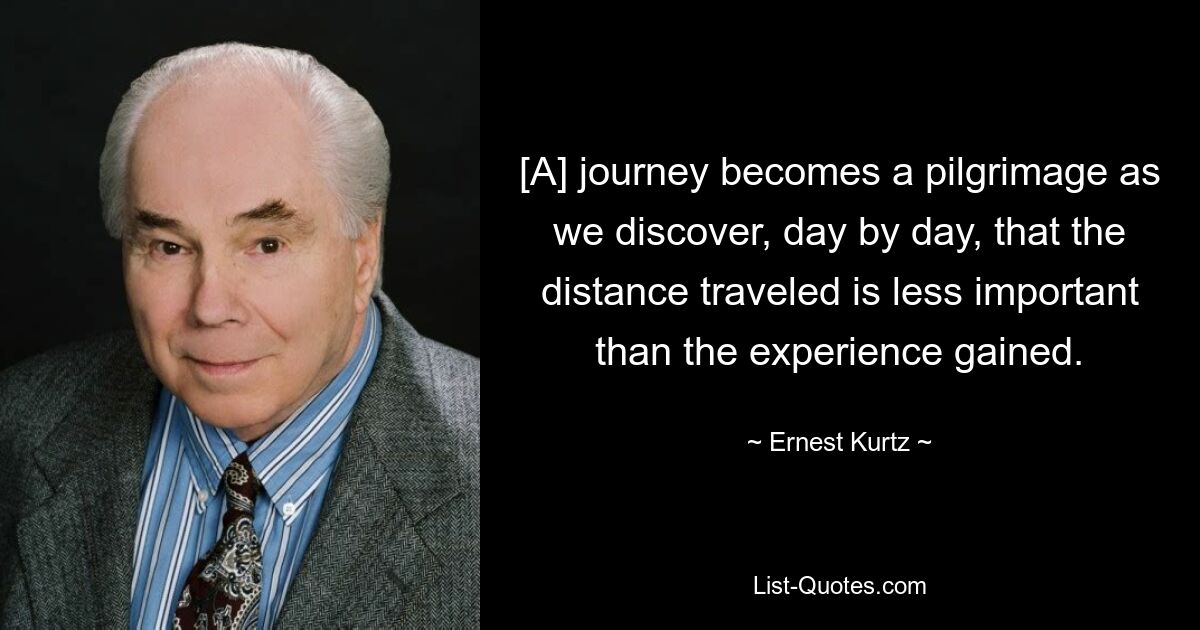 [A] journey becomes a pilgrimage as we discover, day by day, that the distance traveled is less important than the experience gained. — © Ernest Kurtz