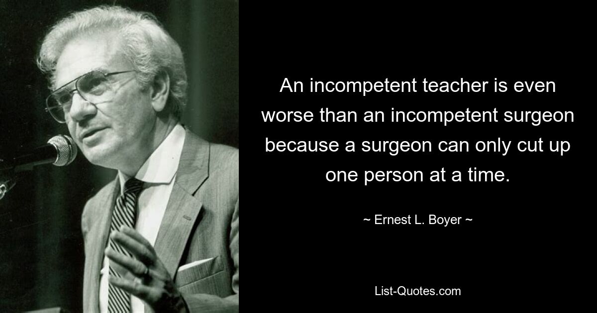 An incompetent teacher is even worse than an incompetent surgeon because a surgeon can only cut up one person at a time. — © Ernest L. Boyer