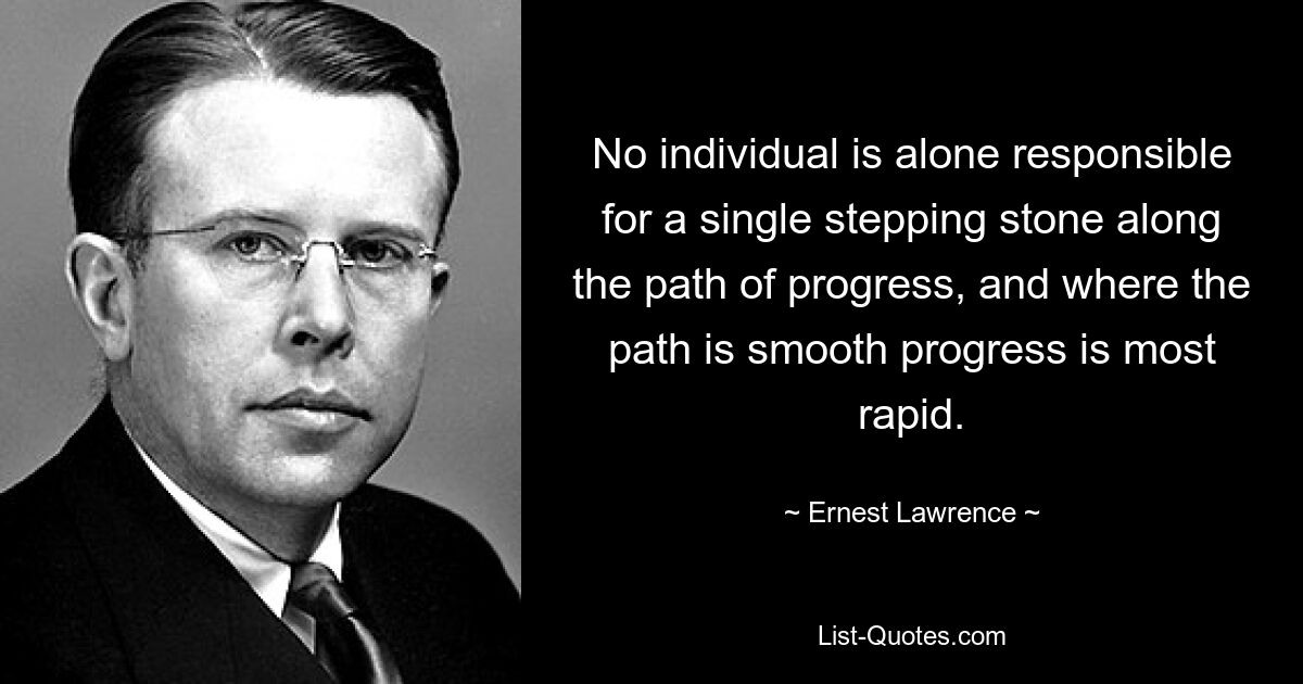 No individual is alone responsible for a single stepping stone along the path of progress, and where the path is smooth progress is most rapid. — © Ernest Lawrence