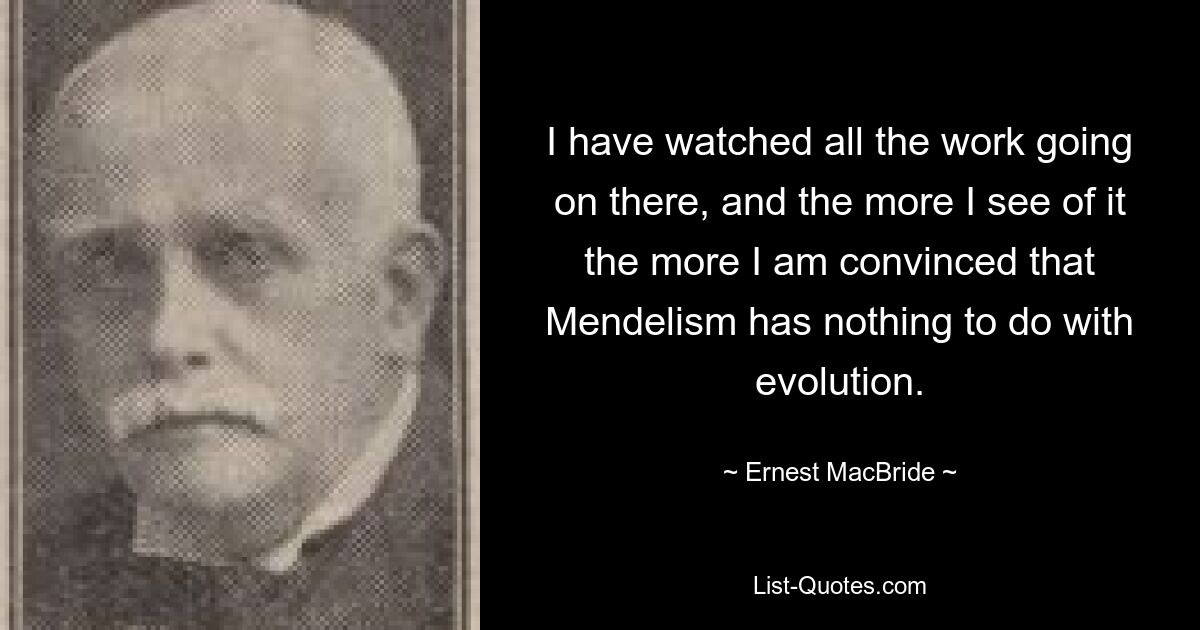 I have watched all the work going on there, and the more I see of it the more I am convinced that Mendelism has nothing to do with evolution. — © Ernest MacBride