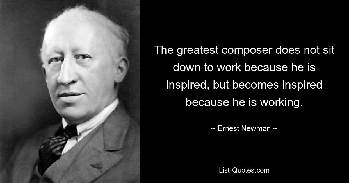 The greatest composer does not sit down to work because he is inspired, but becomes inspired because he is working. — © Ernest Newman