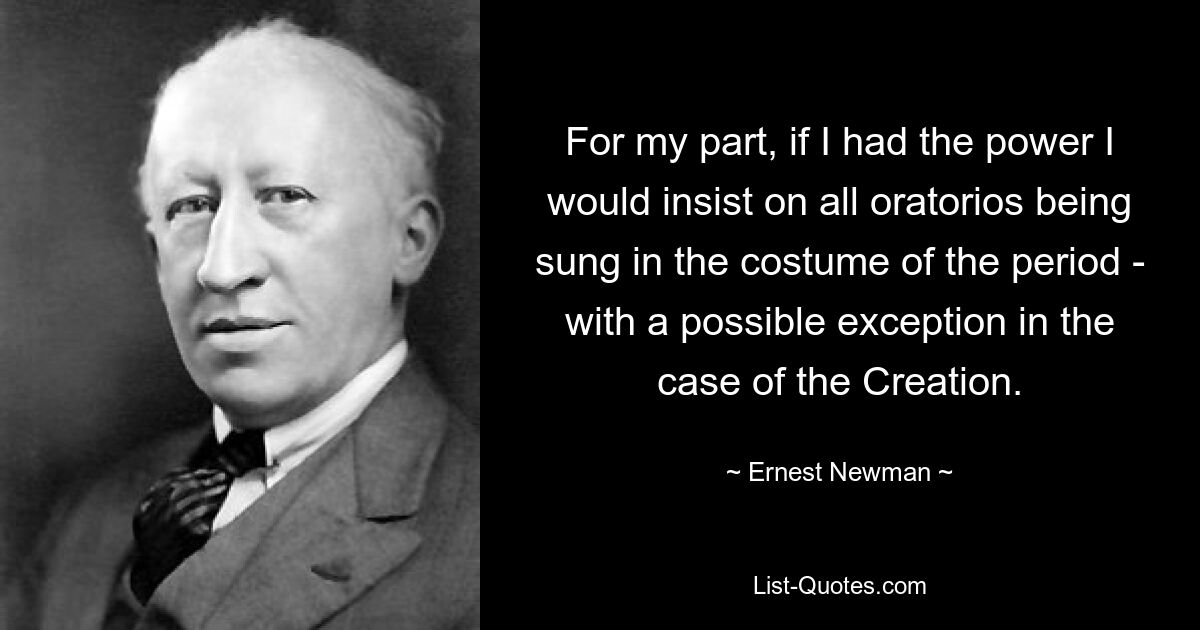 For my part, if I had the power I would insist on all oratorios being sung in the costume of the period - with a possible exception in the case of the Creation. — © Ernest Newman