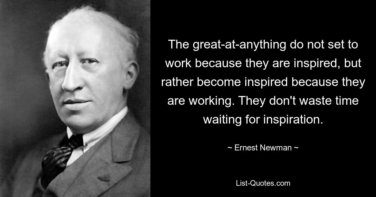 The great-at-anything do not set to work because they are inspired, but rather become inspired because they are working. They don't waste time waiting for inspiration. — © Ernest Newman