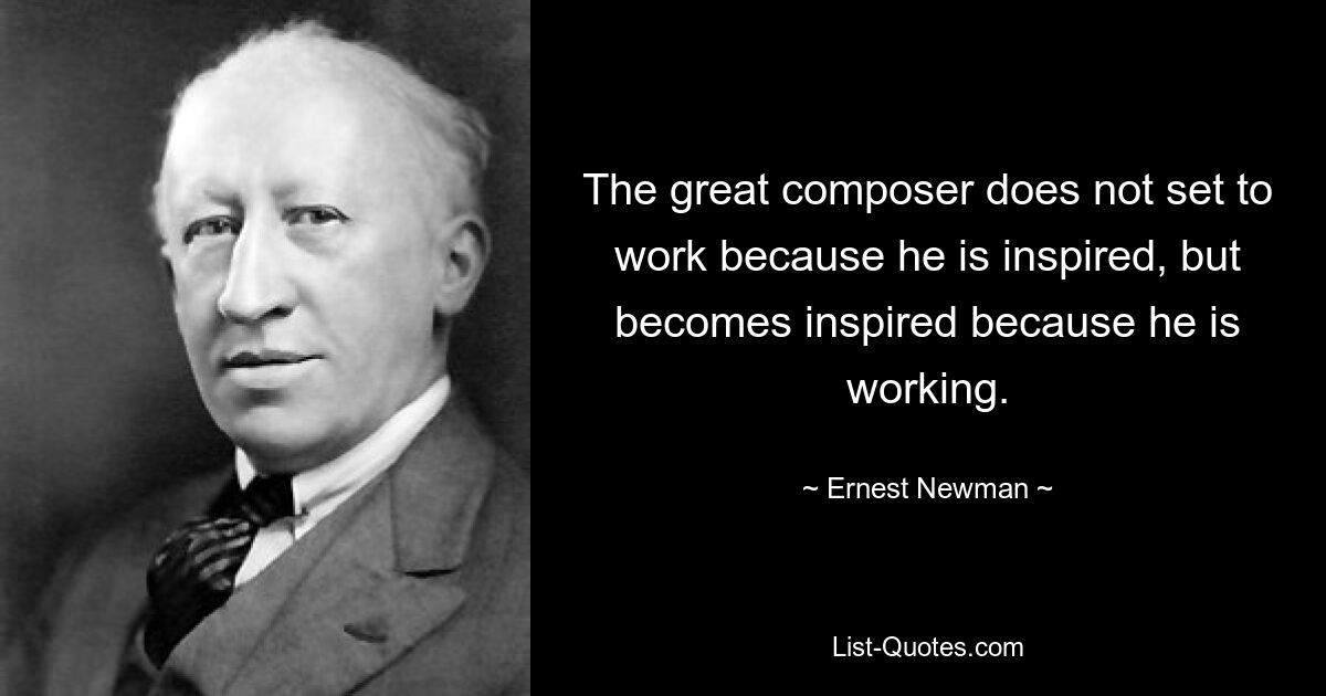 The great composer does not set to work because he is inspired, but becomes inspired because he is working. — © Ernest Newman