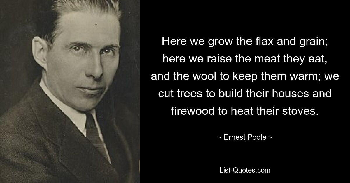 Here we grow the flax and grain; here we raise the meat they eat, and the wool to keep them warm; we cut trees to build their houses and firewood to heat their stoves. — © Ernest Poole