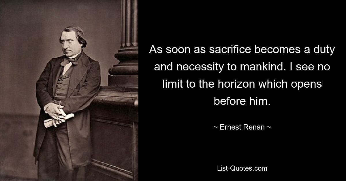 As soon as sacrifice becomes a duty and necessity to mankind. I see no limit to the horizon which opens before him. — © Ernest Renan