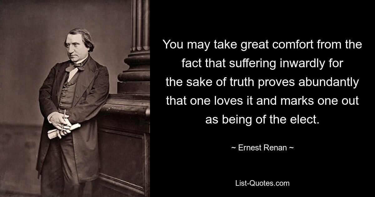 You may take great comfort from the fact that suffering inwardly for the sake of truth proves abundantly that one loves it and marks one out as being of the elect. — © Ernest Renan