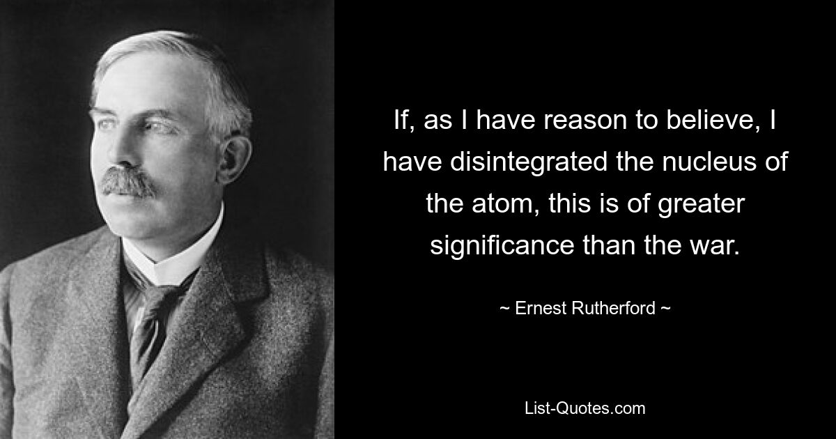 If, as I have reason to believe, I have disintegrated the nucleus of the atom, this is of greater significance than the war. — © Ernest Rutherford