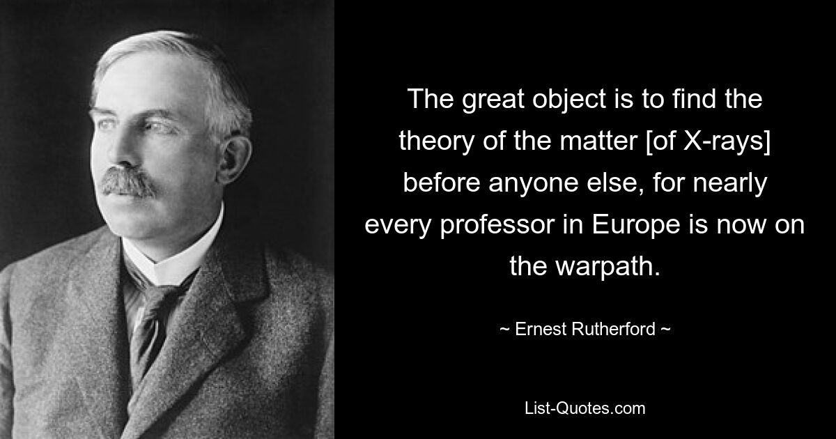 The great object is to find the theory of the matter [of X-rays] before anyone else, for nearly every professor in Europe is now on the warpath. — © Ernest Rutherford