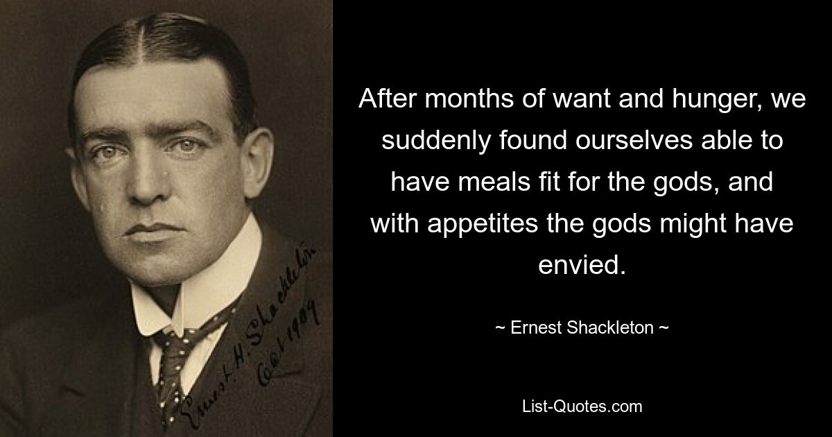 After months of want and hunger, we suddenly found ourselves able to have meals fit for the gods, and with appetites the gods might have envied. — © Ernest Shackleton