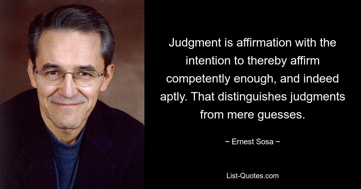 Judgment is affirmation with the intention to thereby affirm competently enough, and indeed aptly. That distinguishes judgments from mere guesses. — © Ernest Sosa