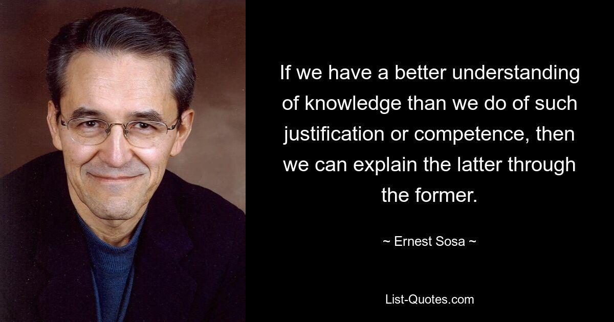 If we have a better understanding of knowledge than we do of such justification or competence, then we can explain the latter through the former. — © Ernest Sosa