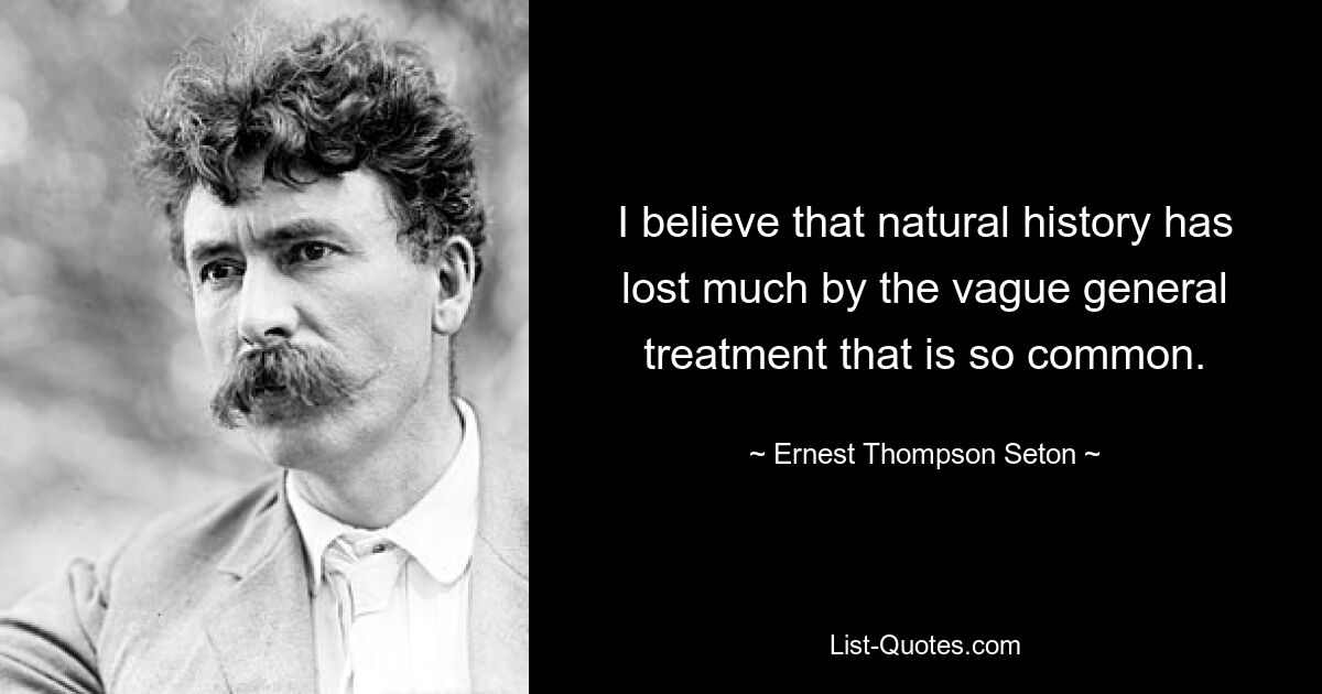 I believe that natural history has lost much by the vague general treatment that is so common. — © Ernest Thompson Seton