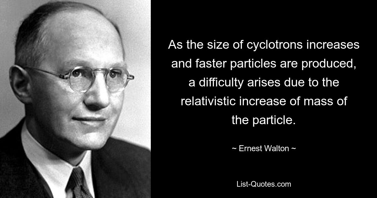 As the size of cyclotrons increases and faster particles are produced, a difficulty arises due to the relativistic increase of mass of the particle. — © Ernest Walton