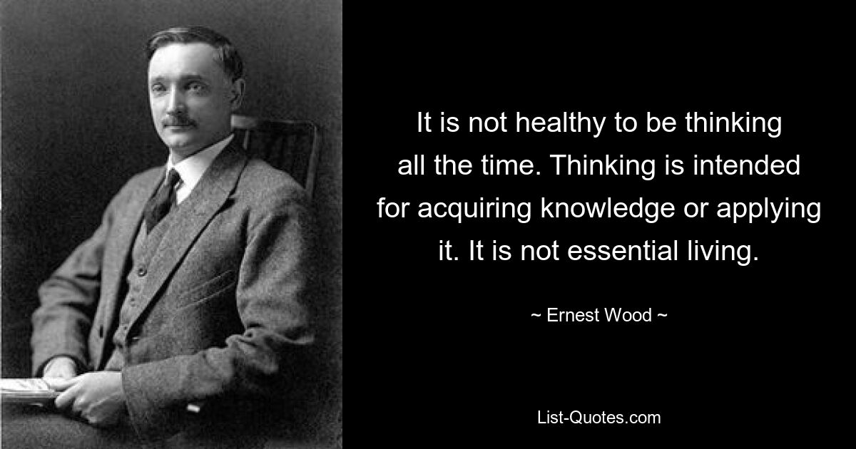 It is not healthy to be thinking all the time. Thinking is intended for acquiring knowledge or applying it. It is not essential living. — © Ernest Wood