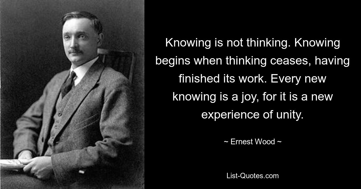 Knowing is not thinking. Knowing begins when thinking ceases, having finished its work. Every new knowing is a joy, for it is a new experience of unity. — © Ernest Wood