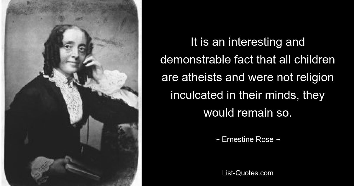 It is an interesting and demonstrable fact that all children are atheists and were not religion inculcated in their minds, they would remain so. — © Ernestine Rose