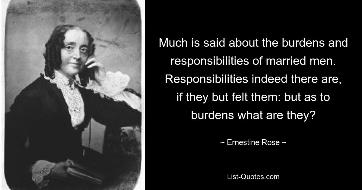 Much is said about the burdens and responsibilities of married men. Responsibilities indeed there are, if they but felt them: but as to burdens what are they? — © Ernestine Rose