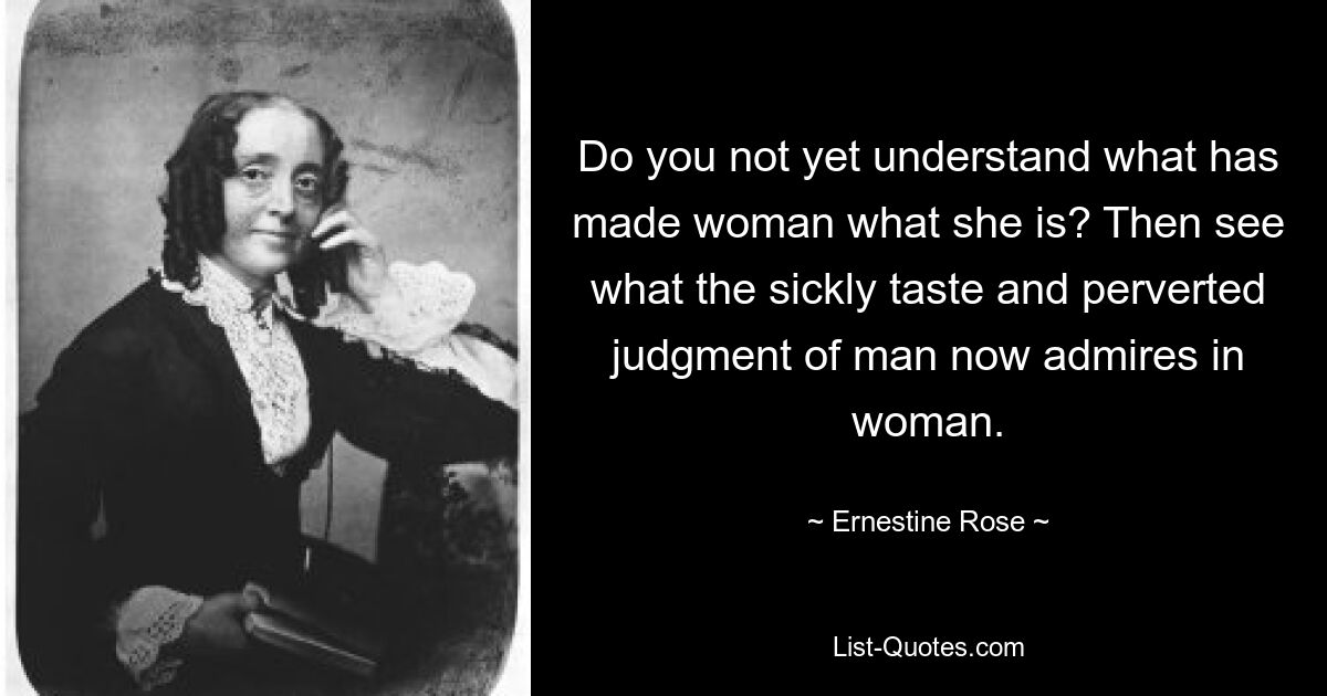 Do you not yet understand what has made woman what she is? Then see what the sickly taste and perverted judgment of man now admires in woman. — © Ernestine Rose