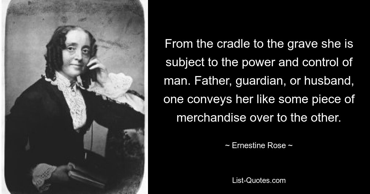 From the cradle to the grave she is subject to the power and control of man. Father, guardian, or husband, one conveys her like some piece of merchandise over to the other. — © Ernestine Rose