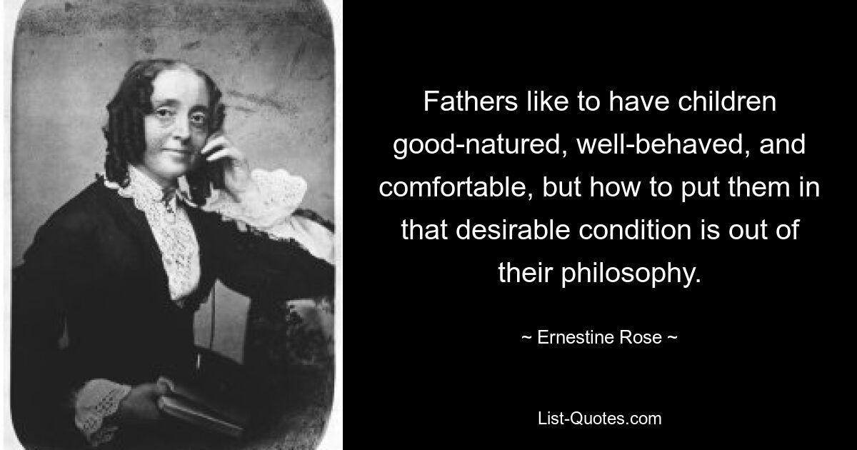 Fathers like to have children good-natured, well-behaved, and comfortable, but how to put them in that desirable condition is out of their philosophy. — © Ernestine Rose