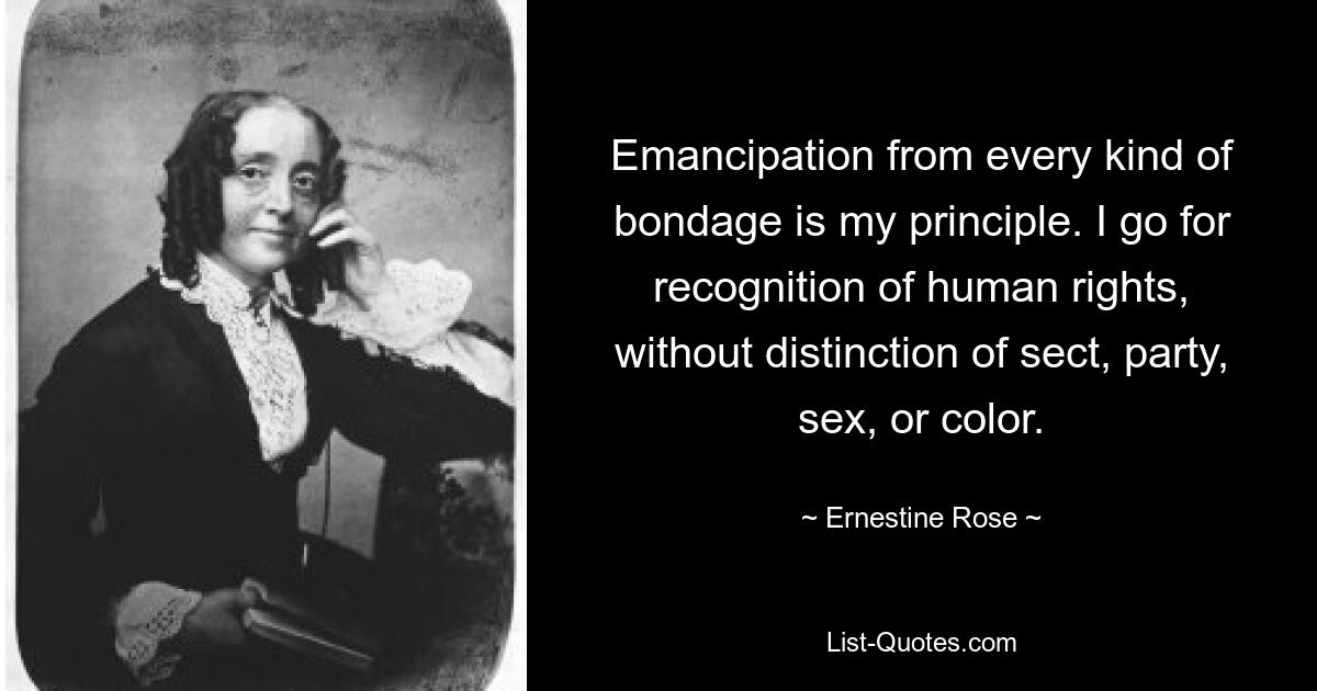 Emancipation from every kind of bondage is my principle. I go for recognition of human rights, without distinction of sect, party, sex, or color. — © Ernestine Rose