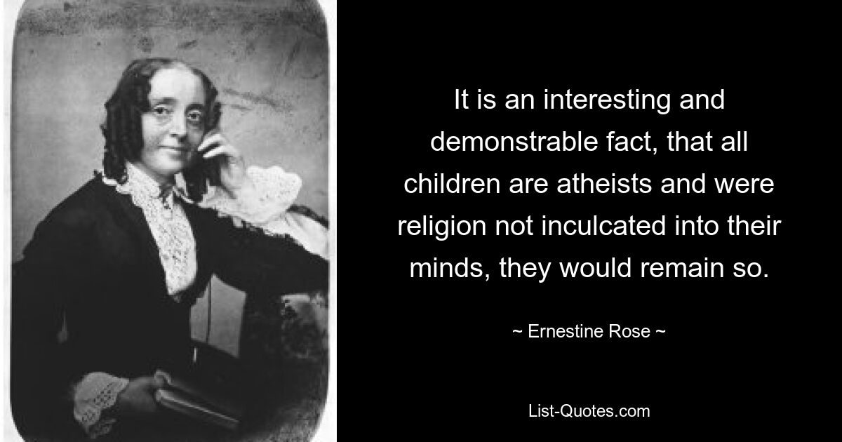 It is an interesting and demonstrable fact, that all children are atheists and were religion not inculcated into their minds, they would remain so. — © Ernestine Rose