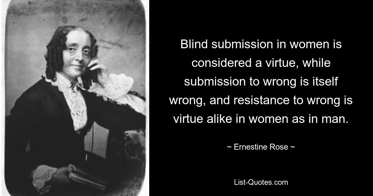 Blind submission in women is considered a virtue, while submission to wrong is itself wrong, and resistance to wrong is virtue alike in women as in man. — © Ernestine Rose