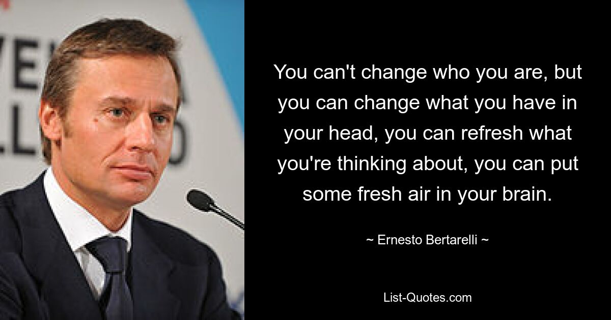 You can't change who you are, but you can change what you have in your head, you can refresh what you're thinking about, you can put some fresh air in your brain. — © Ernesto Bertarelli