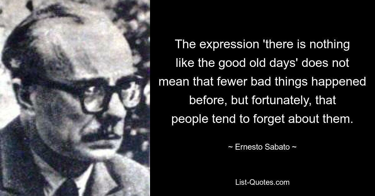 The expression 'there is nothing like the good old days' does not mean that fewer bad things happened before, but fortunately, that people tend to forget about them. — © Ernesto Sabato