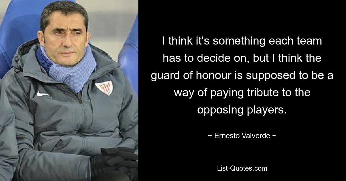 I think it's something each team has to decide on, but I think the guard of honour is supposed to be a way of paying tribute to the opposing players. — © Ernesto Valverde