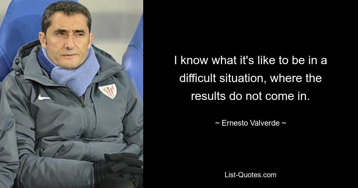 I know what it's like to be in a difficult situation, where the results do not come in. — © Ernesto Valverde