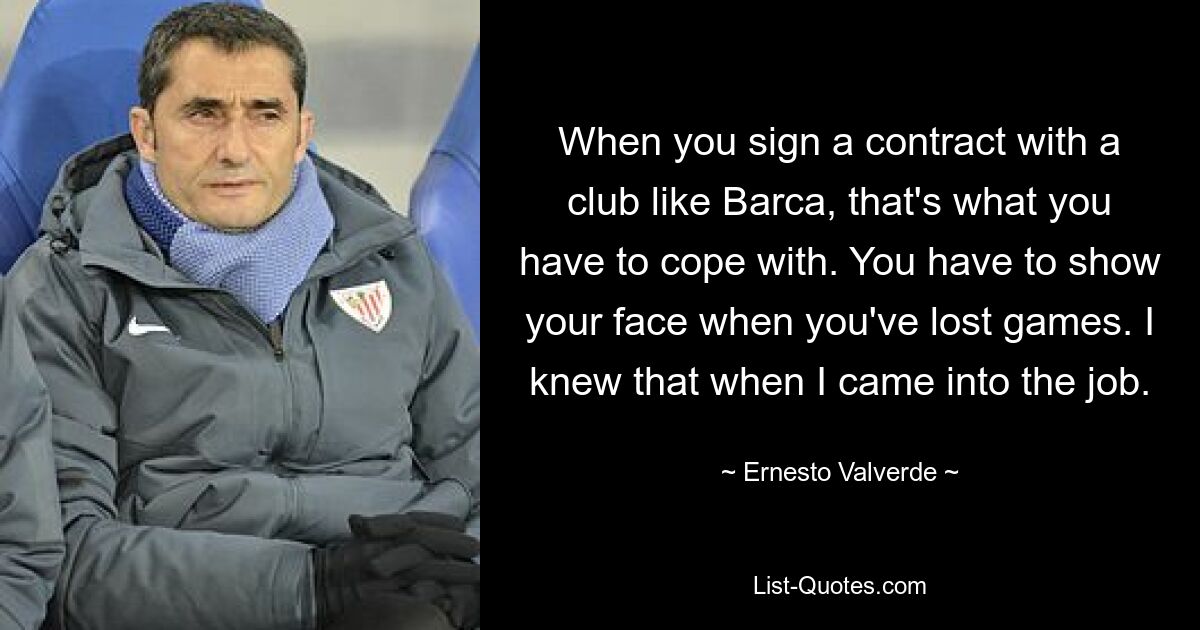 When you sign a contract with a club like Barca, that's what you have to cope with. You have to show your face when you've lost games. I knew that when I came into the job. — © Ernesto Valverde