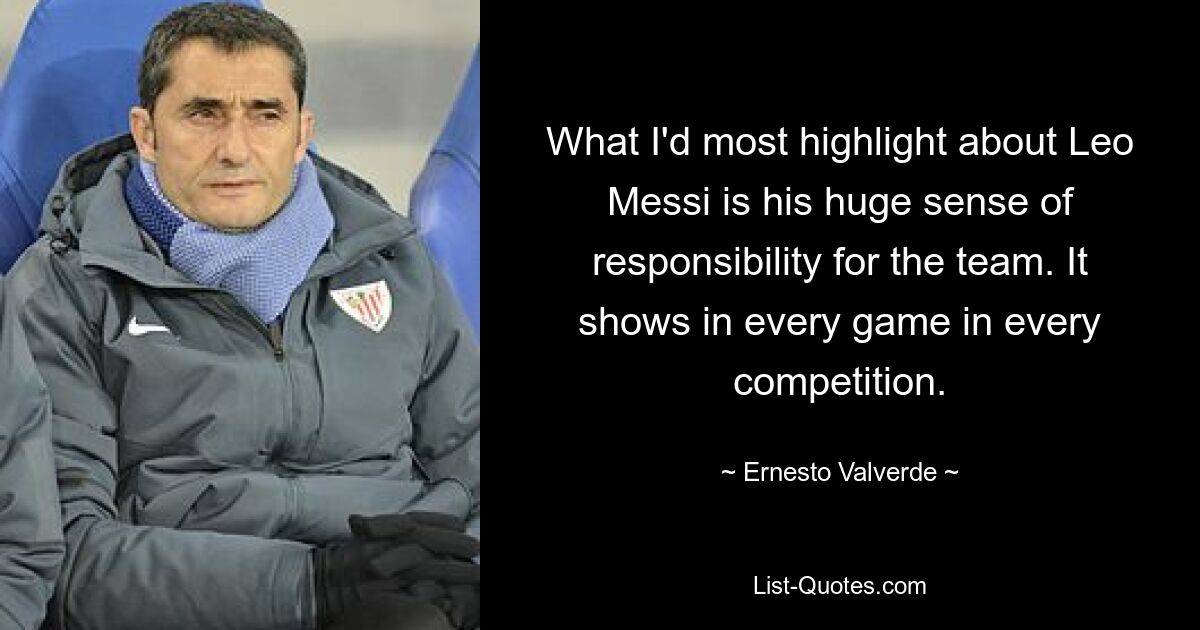 What I'd most highlight about Leo Messi is his huge sense of responsibility for the team. It shows in every game in every competition. — © Ernesto Valverde