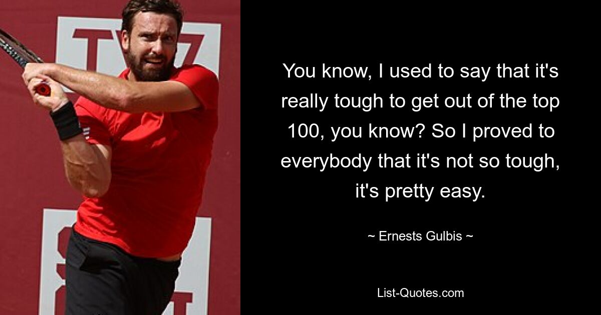 You know, I used to say that it's really tough to get out of the top 100, you know? So I proved to everybody that it's not so tough, it's pretty easy. — © Ernests Gulbis