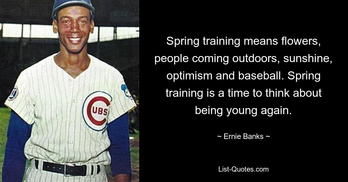 Spring training means flowers, people coming outdoors, sunshine, optimism and baseball. Spring training is a time to think about being young again. — © Ernie Banks