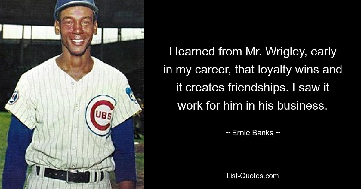 I learned from Mr. Wrigley, early in my career, that loyalty wins and it creates friendships. I saw it work for him in his business. — © Ernie Banks