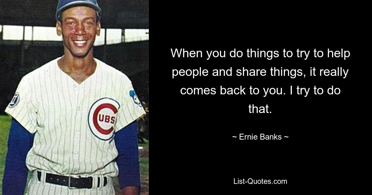 When you do things to try to help people and share things, it really comes back to you. I try to do that. — © Ernie Banks