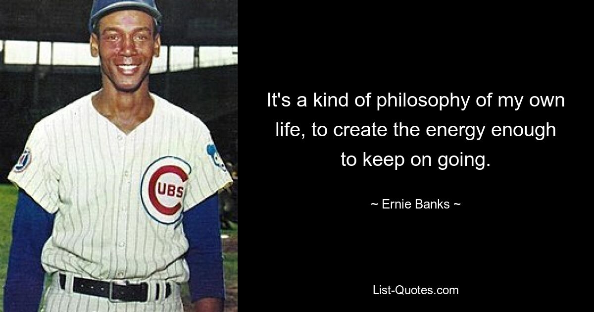 It's a kind of philosophy of my own life, to create the energy enough to keep on going. — © Ernie Banks